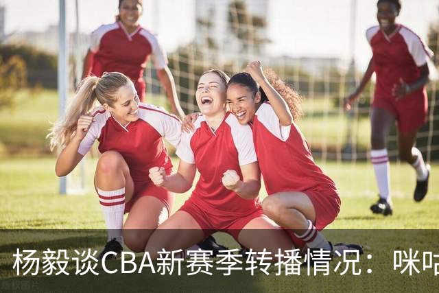 杨毅谈CBA新赛季转播情况：咪咕积极沟通对应态度